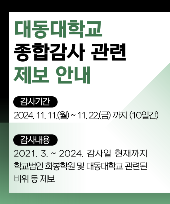 대동대학교 종합감사 관련 제보 안내
감사기간: 2024. 11. 11.(월) ~ 11. 22.(금) 까지 (10일간)
감사내용: 2021. 3. ~ 2024. 감사일 현재까지 학교법인   화봉학원 및 대동대학교 관련된 비위 등 제보